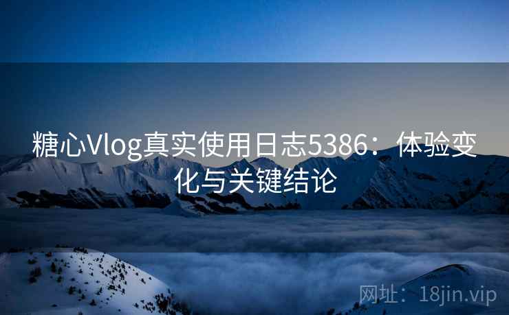 糖心Vlog真实使用日志5386：体验变化与关键结论