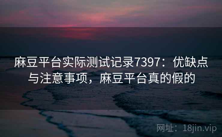 麻豆平台实际测试记录7397:优缺点与注意事项,麻豆平台真的假的 麻豆平台实际测试记录7397:优缺点与注意事项,麻豆平台真的假的