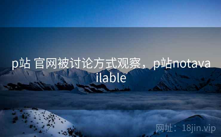 p站 官网被讨论方式观察，p站notavailable