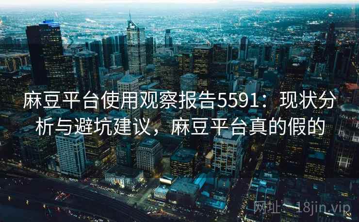 麻豆平台使用观察报告5591：现状分析与避坑建议，麻豆平台真的假的