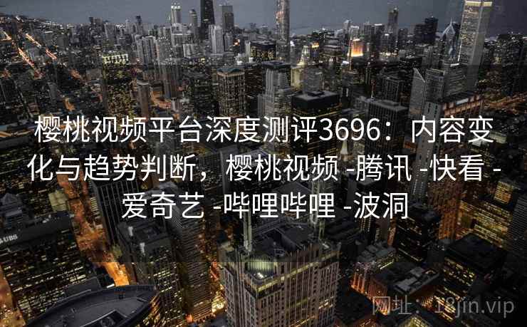 樱桃视频平台深度测评3696：内容变化与趋势判断，樱桃视频 -腾讯 -快看 -爱奇艺 -哔哩哔哩 -波洞