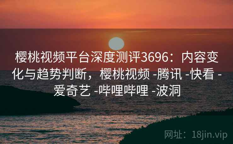 樱桃视频平台深度测评3696：内容变化与趋势判断，樱桃视频 -腾讯 -快看 -爱奇艺 -哔哩哔哩 -波洞