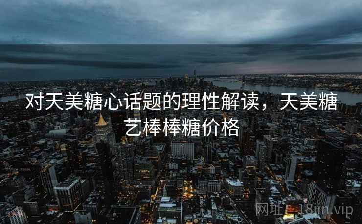 对天美糖心话题的理性解读，天美糖艺棒棒糖价格