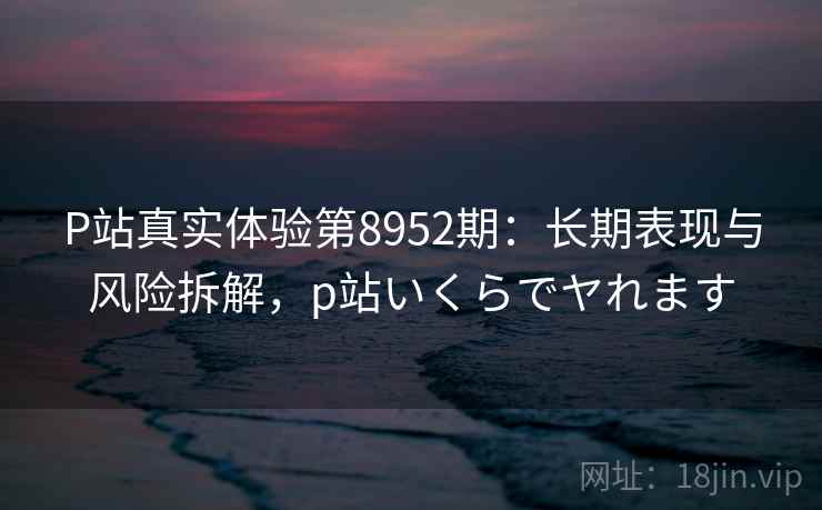 P站真实体验第8952期:长期表现与风险拆解,p站いくらでヤれます P站真实体验第8952期:长期表现与风险拆解,p站いくらでヤれます