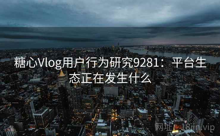 糖心Vlog用户行为研究9281：平台生态正在发生什么