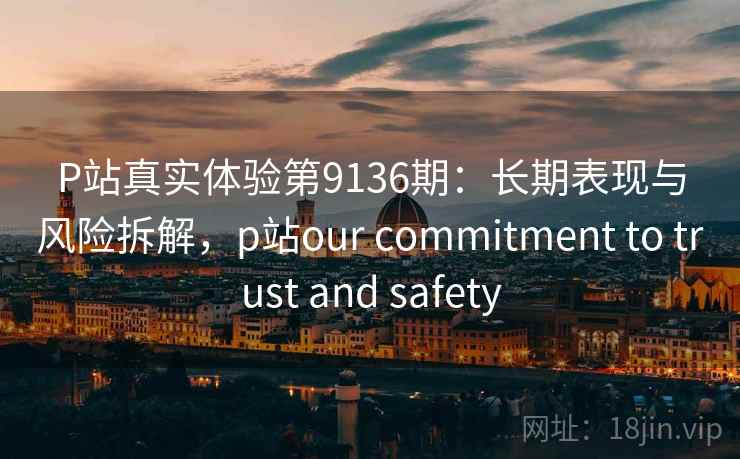 P站真实体验第9136期:长期表现与风险拆解,p站our commitment to trust and safety P站真实体验第9136期:长期表现与风险拆解,p站our commitment to trust and safety