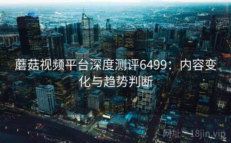 蘑菇视频平台深度测评6499：内容变化与趋势判断