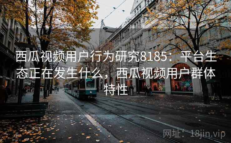 西瓜视频用户行为研究8185:平台生态正在发生什么,西瓜视频用户群体特性 西瓜视频用户行为研究8185:平台生态正在发生什么,西瓜视频用户群体特性