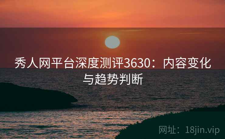 秀人网平台深度测评3630:内容变化与趋势判断 秀人网平台深度测评3630:内容变化与趋势判断