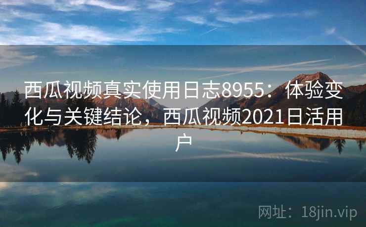 西瓜视频真实使用日志8955:体验变化与关键结论,西瓜视频2021日活用户 西瓜视频真实使用日志8955:体验变化与关键结论,西瓜视频2021日活用户