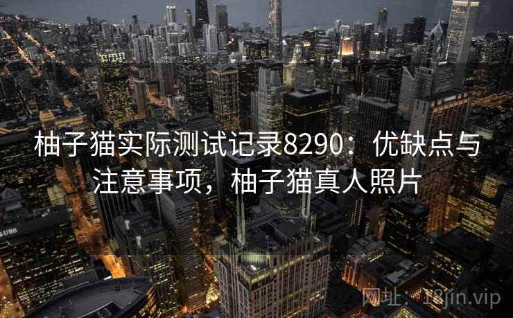 柚子猫实际测试记录8290:优缺点与注意事项,柚子猫真人照片 柚子猫实际测试记录8290:优缺点与注意事项,柚子猫真人照片