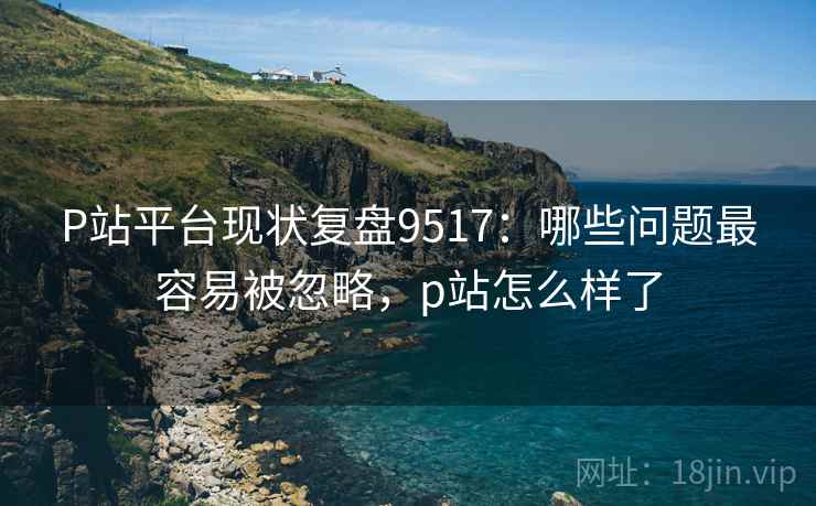 P站平台现状复盘9517:哪些问题最容易被忽略,p站怎么样了 P站平台现状复盘9517:哪些问题最容易被忽略,p站怎么样了