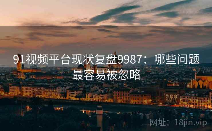 91视频平台现状复盘9987：哪些问题最容易被忽略