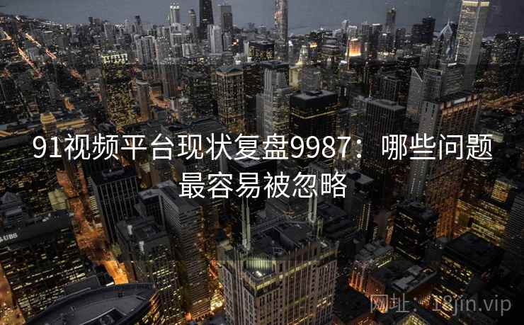 91视频平台现状复盘9987：哪些问题最容易被忽略