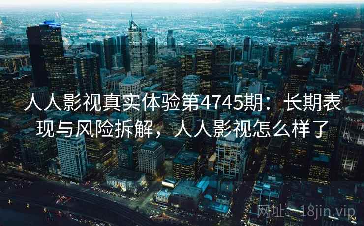 人人影视真实体验第4745期：长期表现与风险拆解，人人影视怎么样了