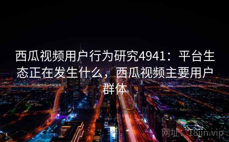 西瓜视频用户行为研究4941：平台生态正在发生什么，西瓜视频主要用户群体