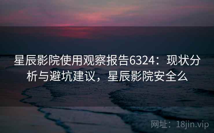 星辰影院使用观察报告6324：现状分析与避坑建议，星辰影院安全么