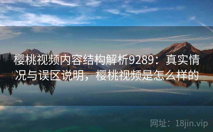 樱桃视频内容结构解析9289：真实情况与误区说明，樱桃视频是怎么样的