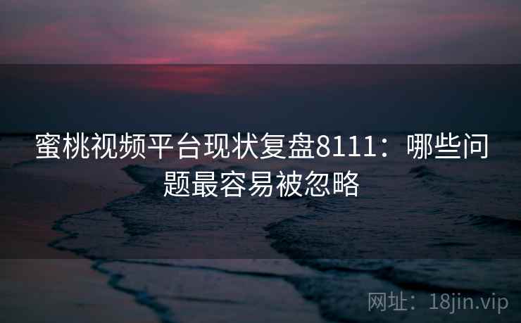 蜜桃视频平台现状复盘8111：哪些问题最容易被忽略