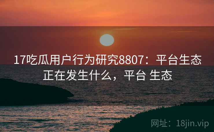17吃瓜用户行为研究8807：平台生态正在发生什么，平台 生态