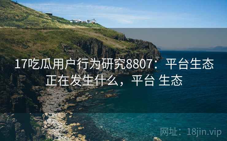 17吃瓜用户行为研究8807：平台生态正在发生什么，平台 生态