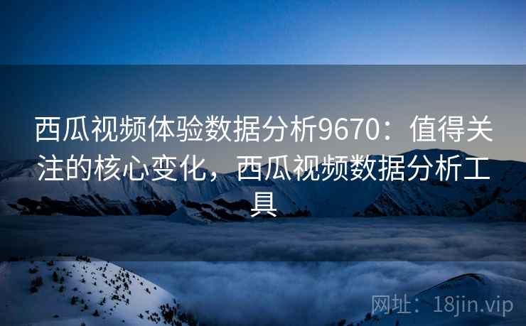 西瓜视频体验数据分析9670:值得关注的核心变化,西瓜视频数据分析工具 西瓜视频体验数据分析9670:值得关注的核心变化,西瓜视频数据分析工具