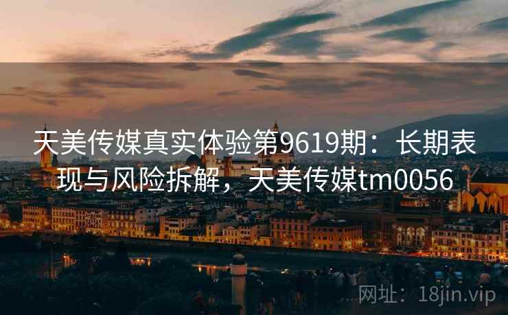 天美传媒真实体验第9619期:长期表现与风险拆解,天美传媒tm0056 天美传媒真实体验第9619期:长期表现与风险拆解,天美传媒tm0056
