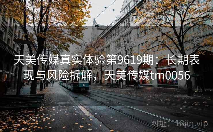 天美传媒真实体验第9619期:长期表现与风险拆解,天美传媒tm0056 天美传媒真实体验第9619期:长期表现与风险拆解,天美传媒tm0056
