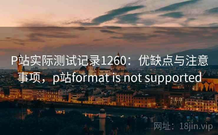 P站实际测试记录1260：优缺点与注意事项，p站format is not supported