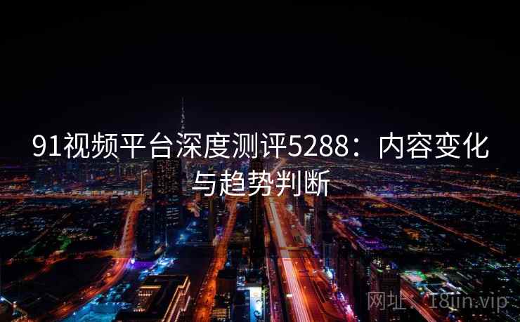 91视频平台深度测评5288:内容变化与趋势判断 91视频平台深度测评5288:内容变化与趋势判断