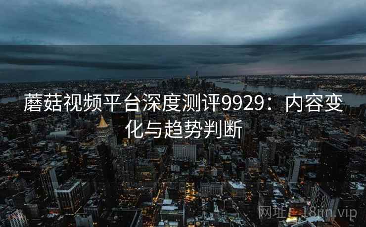 蘑菇视频平台深度测评9929：内容变化与趋势判断