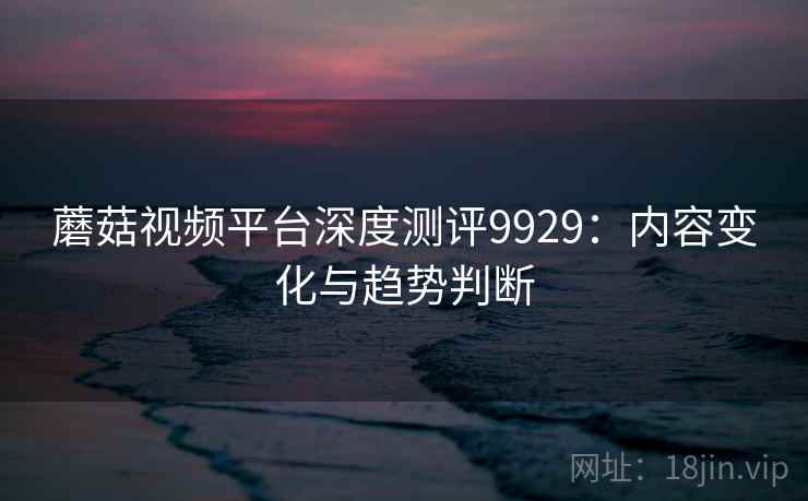 蘑菇视频平台深度测评9929：内容变化与趋势判断