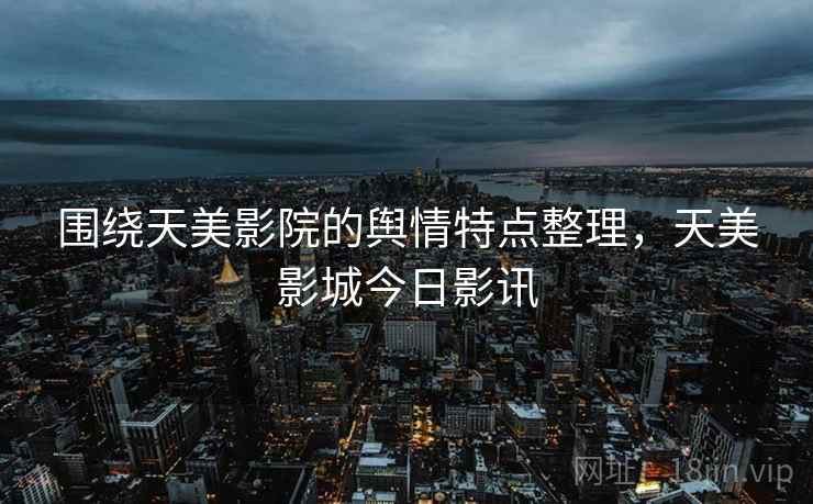 围绕天美影院的舆情特点整理,天美影城今日影讯 围绕天美影院的舆情特点整理,天美影城今日影讯