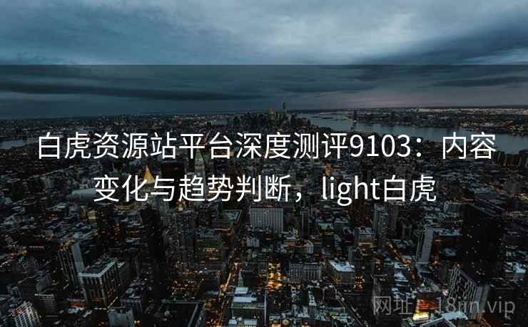 白虎资源站平台深度测评9103:内容变化与趋势判断,light白虎 白虎资源站平台深度测评9103:内容变化与趋势判断,light白虎