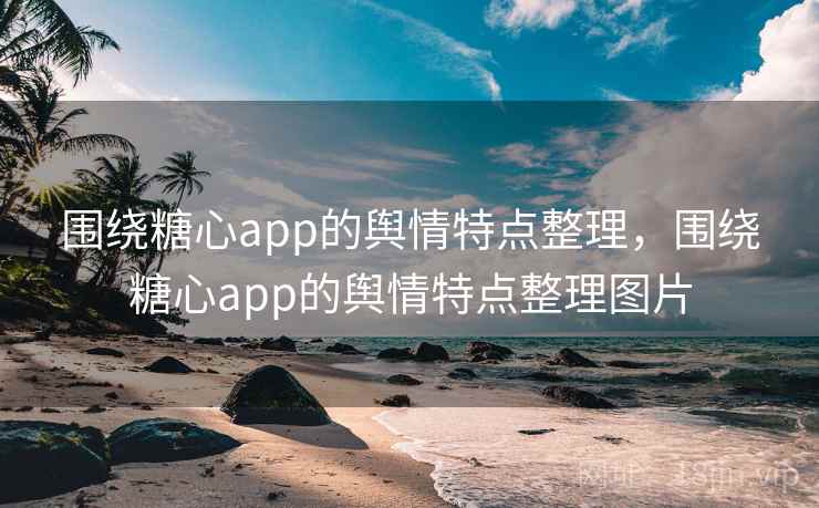 围绕糖心app的舆情特点整理，围绕糖心app的舆情特点整理图片