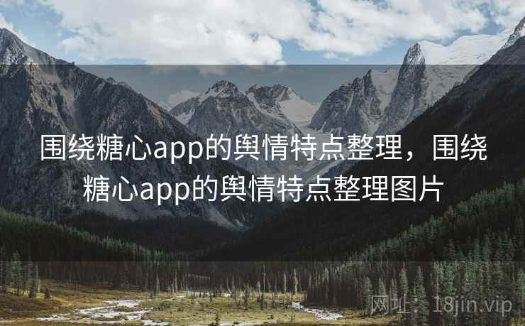 围绕糖心app的舆情特点整理，围绕糖心app的舆情特点整理图片