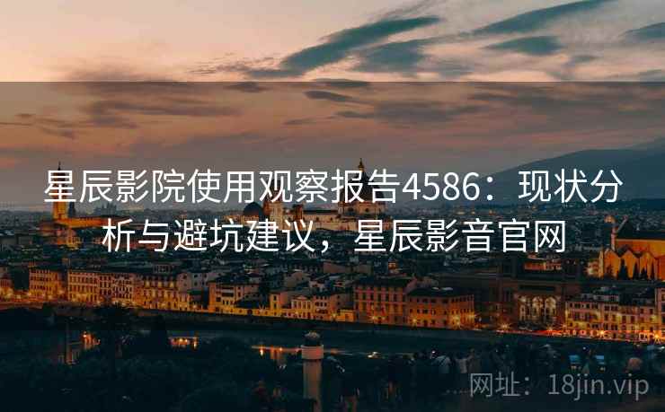 星辰影院使用观察报告4586：现状分析与避坑建议，星辰影音官网