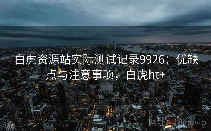 白虎资源站实际测试记录9926:优缺点与注意事项,白虎ht+ 白虎资源站实际测试记录9926:优缺点与注意事项,白虎ht+