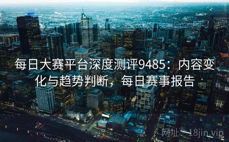 每日大赛平台深度测评9485：内容变化与趋势判断，每日赛事报告