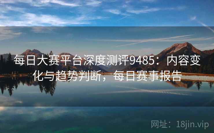 每日大赛平台深度测评9485：内容变化与趋势判断，每日赛事报告