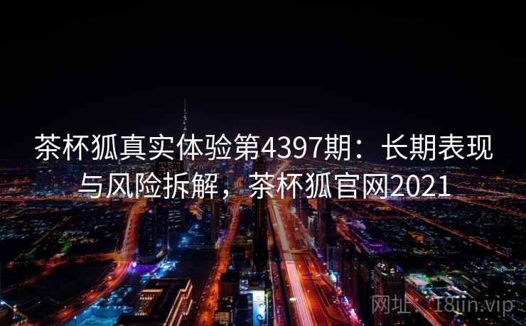 茶杯狐真实体验第4397期:长期表现与风险拆解,茶杯狐官网2021 茶杯狐真实体验第4397期:长期表现与风险拆解,茶杯狐官网2021