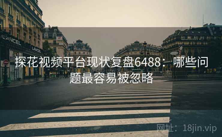 探花视频平台现状复盘6488：哪些问题最容易被忽略