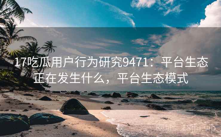 17吃瓜用户行为研究9471：平台生态正在发生什么，平台生态模式