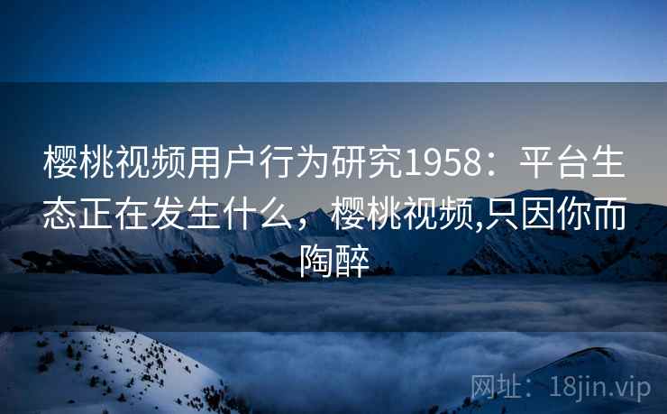 樱桃视频用户行为研究1958:平台生态正在发生什么,樱桃视频,只因你而陶醉 樱桃视频用户行为研究1958:平台生态正在发生什么,樱桃视频,只因你而陶醉