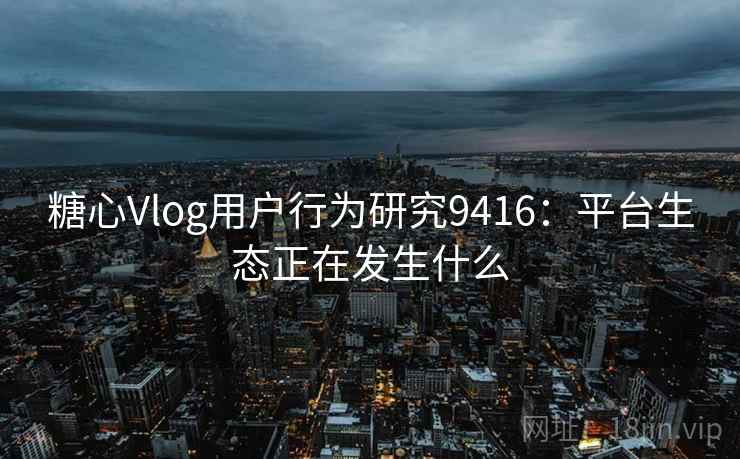 糖心Vlog用户行为研究9416:平台生态正在发生什么 糖心Vlog用户行为研究9416:平台生态正在发生什么