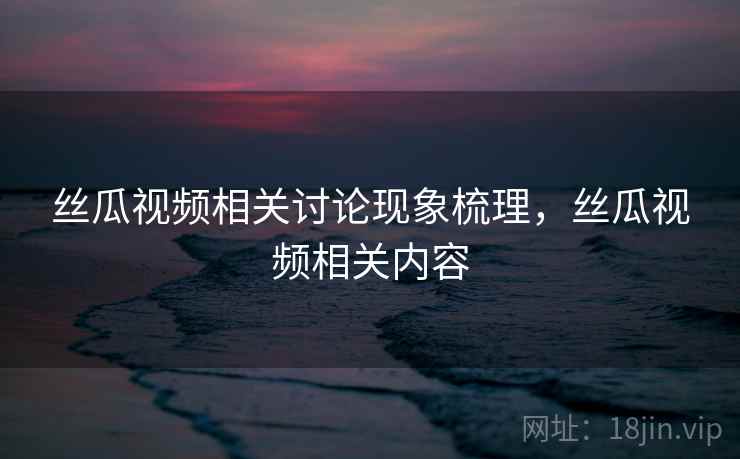 丝瓜视频相关讨论现象梳理,丝瓜视频相关内容 丝瓜视频相关讨论现象梳理,丝瓜视频相关内容