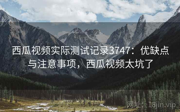 西瓜视频实际测试记录3747:优缺点与注意事项,西瓜视频太坑了 西瓜视频实际测试记录3747:优缺点与注意事项,西瓜视频太坑了
