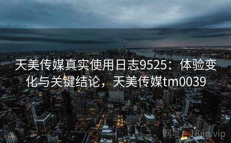 天美传媒真实使用日志9525:体验变化与关键结论,天美传媒tm0039 天美传媒真实使用日志9525:体验变化与关键结论,天美传媒tm0039
