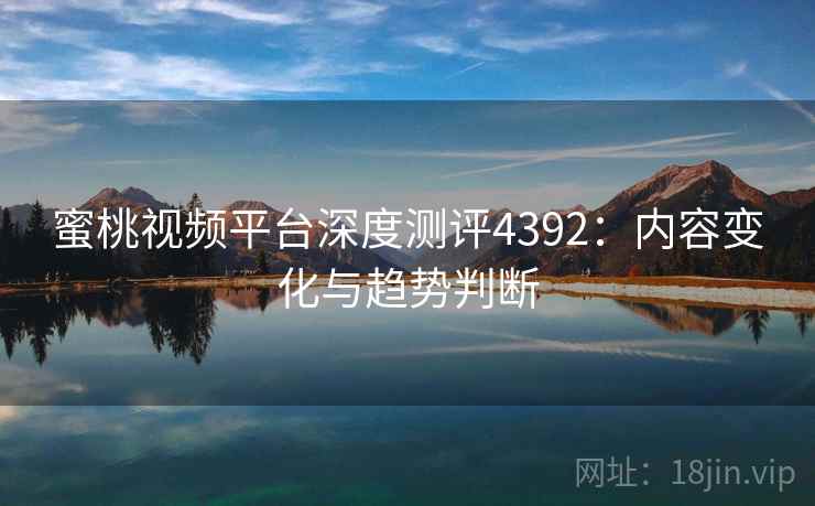 蜜桃视频平台深度测评4392:内容变化与趋势判断 蜜桃视频平台深度测评4392:内容变化与趋势判断