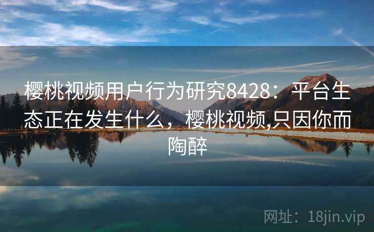 樱桃视频用户行为研究8428:平台生态正在发生什么,樱桃视频,只因你而陶醉 樱桃视频用户行为研究8428:平台生态正在发生什么,樱桃视频,只因你而陶醉
